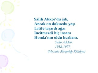 Salih Akkor’du adı, Ancak on dokuzdu yaşı Latife taşardı ağzı İncitmezdi hiç insanı Honda’nın oldu kurbanı. Salih Akkor 1958-1977 (Musalla Mezarlığı Kütahya) 