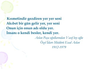 Kısmetindir gezdiren yer yer seni  Akıbet bir gün gelir yer, yer seni Onun için onun adı oldu yer. İnsanı o kendi besler, kendi yer. Aslan Paşa oğullarından Vasıf bey oğlu Özel İdare Müdürü Esad Aslan  1912-1979 