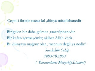 Çeşm-i ibretle nazar kıl ,dünya misafirhanedir  Bir gelen bir daha gelmez ,taaccüphanedir Bir kefen sermayemiz; akibet Allah verir Bu dünyaya mağrur olan, mecnun değil ya nedir? Saadeddin Sahip  1893-10.1953 (  Karacaahmet Mezarlığı,İstanbul) 
