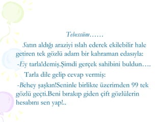 Tebessüm…… S atın aldığı araziyi ıslah ederek ekilebilir hale getiren tek gözlü adam bir kahraman edasıyla: - E y tarla!demiş.Şimdi gerçek sahibini buldun…. Tarla dile gelip cevap vermiş: - B ehey şaşkın!Seninle birlikte üzerimden 99 tek gözlü geçti.Beni bırakıp giden çift gözlülerin hesabını sen yap!.. 