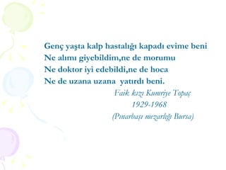 Genç yaşta kalp hastalığı kapadı evime beni Ne alımı giyebildim,ne de morumu Ne doktor iyi edebildi,ne de hoca Ne de uzana uzana  yatırdı beni. Faik kızı Kumriye Topaç 1929-1968 (Pınarbaşı mezarlığı Bursa) 