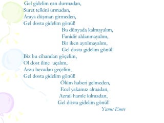 Gel gidelim can durmadan, Suret telkini urmadan, Araya düşman girmeden, Gel dosta gidelim gönül! Bu dünyada kalmayalım, Fanidir aldanmayalım, Bir iken ayrılmayalım, Gel dosta gidelim gönül! Biz bu cihandan göçelim, Ol dost iline  uçalım, Arzu hevadan geçelim, Gel dosta gidelim gönül! Ölüm haberi gelmeden, Ecel yakamız almadan, Azrail hamle kılmadan, Gel dosta gidelim gönül! Yunus Emre 