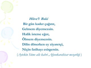 Hüve’l  Baki Bir gün kader çağırır, Gelmem diyemezsin. Halik isterse eğer, Ölmem diyemezsin. Dilin dönerken ey ziyaretçi, Niçin fatihayı esirgersin. ( Aytekin Süme aile kabri ,Afyonkarahisar mezarlığı  ) 