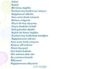 Sultan Seçkin Bir kimse değilim İsmimin baş harfleri acz tutuyor Bağışlamanı dilerim Sana zorsa bırak yanayım Kolaysa esirgeme Hayat bir boş rüyaymış Geçen ibadetler özürlü Eski günahlar dipdiri Seçkin bir kimse değilim İsmimin baş harflerinde kimliğim Bağışlanmamı dilerim  Sana zorsa bırak yanayım. Kolaysa affı esireme Hayat boş geçti Geri kalan korkulu Her adımım dolu olsa  İşe yaramaz katında  Biliyorum Bağışlanmamı diliyorum Cahit Zarifoğlu 