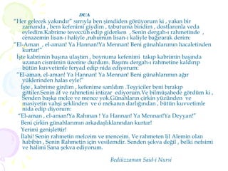 DUA  “ Her gelecek yakındır” sırrıyla ben şimdiden görüyorum ki , yakın bir zamanda , bem kefenimi giydim , tabutuma bindim , dostlarımla veda eyledim.Kabrime teveccüh edip giderken  , Senin dergah-ı rahmetinde  , cenazemin lisan-ı haliyle ,ruhumun lisan-ı kaliyle bağırarak derim: ” El-Aman  , el-aman! Ya Hannan!Ya Mennan! Beni günahlarımın hacaletinden kurtar!” İşte kabrimin başına ulaştım , boynuma kefenimi  takıp kabrimin başında uzanan cismimin üzerine durdum. Başımı dergah-ı rahmetine kaldırıp bütün kuvvetimle feryad edip nida ediyorum: ” El-aman, el-aman! Ya Hannan! Ya Mennan! Beni günahlarımın ağır yüklerinden halas eyle!” İşte , kabrime girdim , kefenime sarıldım .Teşyiciler beni bırakıp gittiler.Senin af ve rahmetini intizar  ediyorum.Ve bilmüşahede gördüm ki , Senden başka melce ve mence yok.Günahların çirkin yüzünden  ve masiyetin vahşi şeklinden  ve o mekanın darlığından , bütün kuvvetimle  nida edip diyorum: “ El-aman , el-aman!Ya Rahman ! Ya Hannan! Ya Mennan!Ya Deyyan!” Beni çirkin günahlarımın arkadaşlıklarından kurtar! Yerimi genişlettir! İlahi! Senin rahmetin melceim ve menceim. Ve rahmeten lil Alemin olan habibin , Senin Rahmetin için vesilemdir. Senden şekva değil , belki nefsimi ve halimi Sana şekva ediyorum.  Bediüzzaman Said-i Nursi 