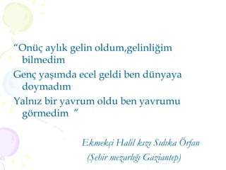 “ Onüç aylık gelin oldum,gelinliğim bilmedim  Genç yaşımda ecel geldi ben dünyaya doymadım   Yalnız bir yavrum oldu ben yavrumu görmedim  ”  Ekmekçi Halil kızı Sıdıka Örfan (Şehir mezarlığı Gaziantep)   