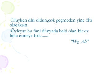 Ölüyken diri oldun,çok geçmeden yine ölü olacaksın. Öyleyse bu fani dünyada baki olan bir ev bina etmeye bak........ “ Hz. Ali” 
