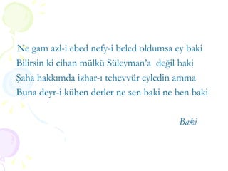 Ne gam azl-i ebed nefy-i beled oldumsa ey baki Bilirsin ki cihan mülkü Süleyman’a  değil baki Şaha hakkımda izhar-ı tehevvür eyledin amma Buna deyr-i kühen derler ne sen baki ne ben baki Baki 