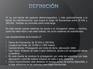DEFINICIÓNLF es una banda del espectro electromagnético, y más particularmente a la banda de radiofrecuencia, que ocupa el rango de frecuencias entre 30 kHz y 300 kHz. También es conocida como onda larga.En esta banda operan sistemas de ayuda a la navegación aérea y marítima, como los radio faros o las radio balizas, así como sistemas de radiodifusión.Las características de la banda LF:Gama de Frecuencia: de 30 KHz a 300 KHz