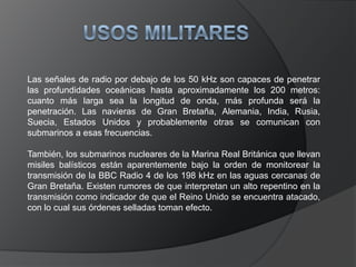 En esta banda se produce la propagación por onda de superficie con baja atenuación y permite realizar enlaces de radio a gran distancia. 