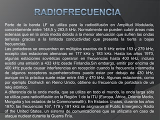Como inconveniente cabe destacar el escaso ancho de banda disponible, y la baja eficiencia de las antenas a tan bajas frecuencias.La radiodifusión en LF se extiende entre los 150 y 300 kHz (2000 y 1000 metros); con separación entre emisoras de 9kHz. Como ya mencionamos las emisoras de radiodifusión en Onda Larga se encuentran solo en la "Región 1" del planeta, así que solo es posible la captación de Radiodifusoras de Europa, Norte de Africa y países asiáticos de la Ex-URSS. Algunas emisoras son mencionadas en el cuadro de abajo; para una lista más extensa se puede consultar el WRTH-WorldRadioTVHandbook. Para más detalles sobre esta banda ver la página dedicada a la Onda Larga en la sección sobre el «Espectro Radioeléctrico».