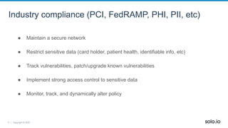 11 | Copyright © 2022
Industry compliance (PCI, FedRAMP, PHI, PII, etc)
● Maintain a secure network
● Restrict sensitive data (card holder, patient health, identifiable info, etc)
● Track vulnerabilities, patch/upgrade known vulnerabilities
● Implement strong access control to sensitive data
● Monitor, track, and dynamically alter policy
 