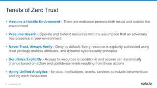 12 | Copyright © 2022
Tenets of Zero Trust
• Assume a Hostile Environment - There are malicious persona both inside and outside the
environment
• Presume Breach - Operate and Defend resources with the assumption that an adversary
has presence in your environment
• Never Trust, Always Verify - Deny by default. Every resource is explicitly authorized using
least privilege multiple attributes, and dynamic cybersecurity principles
• Scrutinize Explicitly - Access to resources is conditional and access can dynamically
change based on action and confidence levels resulting from those actions
• Apply Unified Analytics - for data, applications, assets, services to include behavioristics
and log each transaction
 