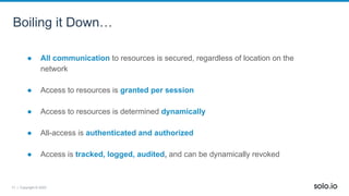 17 | Copyright © 2022
Boiling it Down…
● All communication to resources is secured, regardless of location on the
network
● Access to resources is granted per session
● Access to resources is determined dynamically
● All-access is authenticated and authorized
● Access is tracked, logged, audited, and can be dynamically revoked
 