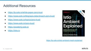 39 | Copyright © 2022
Additional Resources
● https://lp.solo.io/white-paper-zero-trust
● https://www.solo.io/blog/apis-data-breach-zero-trust/
● https://www.solo.io/topics/zero-trust/
● https://www.solo.io/zero-trust/
● https://academy.solo.io
● https://istio.io
https://lp.solo.io/istio-ambient-mesh-explained
 