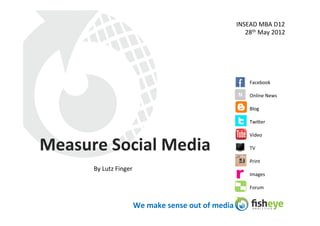 INSEAD	
  MBA	
  D12	
  
                                                                                   28th	
  May	
  2012	
  




                                                                                       Facebook	
  

                                                                                 N	
   Online	
  News	
  

                                                                                       Blog	
  

                                                                                       Twi3er	
  

                                                                                       Video	
  

Measure	
  Social	
  Media	
                                                           TV	
  

                                                                                       Print	
  
         By	
  Lutz	
  Finger	
  
                                                                                       Images	
  

                                                                                       Forum	
  


                                We	
  make	
  sense	
  out	
  of	
  media	
  
 