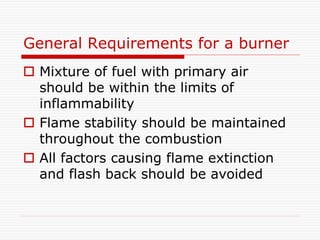 General Requirements for a burner
 Mixture of fuel with primary air
should be within the limits of
inflammability
 Flame stability should be maintained
throughout the combustion
 All factors causing flame extinction
and flash back should be avoided
 