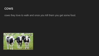 cows
cows they love to walk and once you kill them you get some food.
 