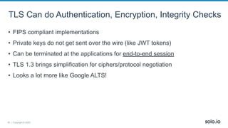 36 | Copyright © 2022
TLS Can do Authentication, Encryption, Integrity Checks
• FIPS compliant implementations
• Private keys do not get sent over the wire (like JWT tokens)
• Can be terminated at the applications for end-to-end session
• TLS 1.3 brings simplification for ciphers/protocol negotiation
• Looks a lot more like Google ALTS!
 