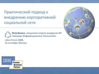 Практический подход к внедрению корпоративной социальной сети Lotus Forum 2008,  2 5   сентября, Москва Петр Валинг , специалист отдела внедрения ИТ «Концерн Информационных Технологий»  