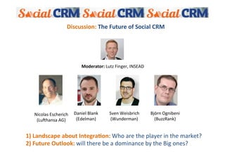 Discussion:	
  The	
  Future	
  of	
  Social	
  CRM	
  
    	
  
    	
  
    	
  
    	
  
    	
  
    	
  
    	
                                    Moderator:	
  Lutz	
  Finger,	
  INSEAD	
  	
  
    	
  
    	
  




     Nicolas	
  Escherich	
  	
   Daniel	
  Blank	
  	
       Sven	
  Weisbrich	
  	
       Björn	
  Ognibeni	
  	
  
      (LuAhansa	
  AG)	
           (Edelman)	
                (Wunderman)	
                   (BuzzRank)	
  


1)	
  Landscape	
  about	
  Integra?on:	
  Who	
  are	
  the	
  player	
  in	
  the	
  market?	
  
2)	
  Future	
  Outlook:	
  will	
  there	
  be	
  a	
  dominance	
  by	
  the	
  Big	
  ones?	
  	
  
 