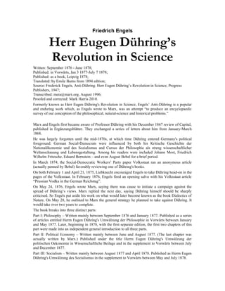 Friedrich Engels
Herr Eugen Dühring’s
Revolution in Science
Written: September 1876 - June 1878;
Published: in Vorwärts, Jan 3 1877-July 7 1878;
Published: as a book, Leipzig 1878;
Translated: by Emile Burns from 1894 edition;
Source: Frederick Engels, Anti-Dühring. Herr Eugen Dühring’s Revolution in Science, Progress
Publishers, 1947;
Transcribed: meia@marx.org, August 1996;
Proofed and corrected: Mark Harris 2010.
Formerly known as Herr Eugen Dühring's Revolution in Science, Engels’ Anti-Dühring is a popular
and enduring work which, as Engels wrote to Marx, was an attempt “to produce an encyclopaedic
survey of our conception of the philosophical, natural-science and historical problems.”
Marx and Engels first became aware of Professor Dühring with his December 1867 review of Capital,
published in Ergänzungsblätter. They exchanged a series of letters about him from January-March
1868.
He was largely forgotten until the mid-1870s, at which time Dühring entered Germany's political
foreground. German Social-Democrats were influenced by both his Kritische Geschichte der
Nationalökonomie und des Sozialismus and Cursus der Philosophie als streng wissenschaftlicher
Weltanschauung und Lebensgestaltung. Among his readers were included Johann Most, Friedrich
Wilhelm Fritzsche, Eduard Bernstein – and even August Bebel for a brief period.
In March 1874, the Social-Democratic Workers’ Party paper Volksstaat ran an anonymous article
(actually penned by Bebel) favorably reviewing one of Dühring's books.
On both February 1 and April 21, 1875, Liebknecht encouraged Engels to take Dühring head-on in the
pages of the Volksstaat. In February 1876, Engels fired an opening salvo with his Volksstaat article
“Prussian Vodka in the German Reichstag”.
On May 24, 1876, Engels wrote Marx, saying there was cause to initiate a campaign against the
spread of Dühring’s views. Marx replied the next day, saying Dühring himself should be sharply
criticised. So Engels put aside his work on what would later become known as the book Dialectics of
Nature. On May 28, he outlined to Marx the general strategy he planned to take against Dühring. It
would take over two years to complete.
The book breaks into three distinct parts:
Part I: Philosophy – Written mainly between September 1876 and January 1877. Published as a series
of articles entitled Herrn Eugen Dühring's Umwälzung der Philosophie in Vorwärts between January
and May 1877. Later, beginning in 1878, with the first separate edition, the first two chapters of this
part were made into an independent general introduction to all three parts.
Part II: Political Economy – Written mainly between June and August 1877. (The last chapter was
actually written by Marx.) Published under the title Herrn Eugen Dühring's Umwälzung der
politischen Oekonomie in Wissenschaftliche Beilage and in the supplement to Vorwärts between July
and December 1877.
Part III: Socialism – Written mainly between August 1877 and April 1878. Published as Herrn Eugen
Dühring's Umwälzung des Sozialismus in the supplement to Vorwärts between May and July 1878.
 