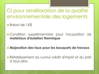 CI pour amélioration de la qualité
environnementale des logements
 Rabot   de 15%

 Condition supplémentaire pour l'acquisition de
 matériaux d'isolation thermique

 Majoration   des taux pour les bouquets de travaux

 Rétablissement   du cumul crédit d'impôt et du prêt
 à taux zéro
 