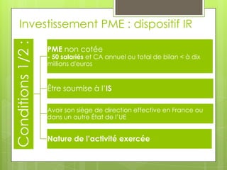 Investissement PME : dispositif IR
Conditions 1/2 :
                   PME non cotée
                   - 50 salariés et CA annuel ou total de bilan < à dix
                   millions d'euros


                   Être soumise à l’IS

                   Avoir son siège de direction effective en France ou
                   dans un autre État de l’UE


                   Nature de l’activité exercée
 