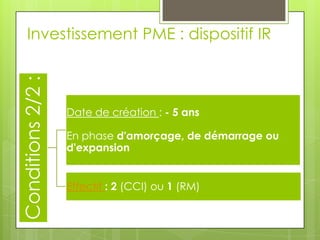 Investissement PME : dispositif IR
Conditions 2/2 :


                   Date de création : - 5 ans

                   En phase d'amorçage, de démarrage ou
                   d'expansion


                   Effectif : 2 (CCI) ou 1 (RM)
 