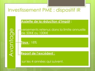 Investissement PME : dispositif IR

           Assiette de la réduction d’impôt :

           versements retenus dans la limite annuelle
Avantage


           de 50K€ ou 100K€

           Taux : 18%


           Report de l’excédent :

           sur les 4 années qui suivent.
 