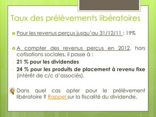 Taux des prélèvements libératoires
 Pour   les revenus perçus jusqu’au 31/12/11 : 19%

A      compter des revenus perçus en 2012, hors
    cotisations sociales, il passe à :
-   21 % pour les dividendes
-   24 % pour les produits de placement à revenu fixe
    (intérêt de c/c d’associés).

-   Dans quel cas opter pour le prélèvement
    libératoire ? Rappel sur la fiscalité du dividende.
 