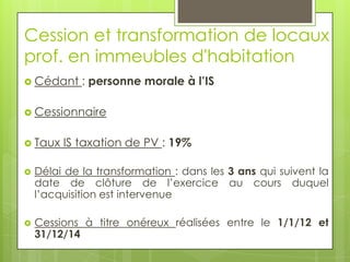 Cession et transformation de locaux
prof. en immeubles d'habitation
 Cédant     : personne morale à l’IS

 Cessionnaire


 Taux   IS taxation de PV : 19%

   Délai de la transformation : dans les 3 ans qui suivent la
    date de clôture de l’exercice au cours duquel
    l’acquisition est intervenue

   Cessions à titre onéreux réalisées entre le 1/1/12 et
    31/12/14
 