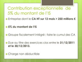 Contribution exceptionnelle de
 5% du montant de l’IS
 Entreprise   dont le CA HT sur 12 mois > 250 millions €

 5%   du montant de l’IS

 Groupe   fiscalement intégré : faire le cumul des CA

 Due  au titre des exercices clos entre le 31/12/2011
 et le 30/12/2013.

 Charge   non déductible
 