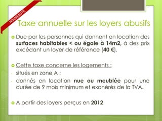 Taxe annuelle sur les loyers abusifs
 Due    par les personnes qui donnent en location des
    surfaces habitables < ou égale à 14m2, à des prix
    excédant un loyer de référence (40 €).

 Cette    taxe concerne les logements :
-   situés en zone A ;
-   donnés en location nue ou meublée pour une
    durée de 9 mois minimum et exonérés de la TVA.

A    partir des loyers perçus en 2012
 