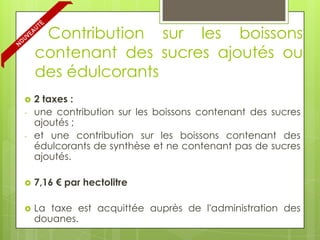 Contribution sur les boissons
    contenant des sucres ajoutés ou
    des édulcorants
   2 taxes :
-   une contribution sur les boissons contenant des sucres
    ajoutés ;
-   et une contribution sur les boissons contenant des
    édulcorants de synthèse et ne contenant pas de sucres
    ajoutés.

   7,16 € par hectolitre

   La taxe est acquittée auprès de l'administration des
    douanes.
 