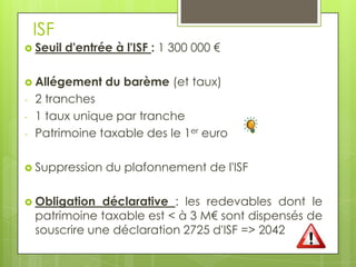 ISF
 Seuil   d'entrée à l'ISF : 1 300 000 €

 Allégement     du barème (et taux)
-   2 tranches
-   1 taux unique par tranche
-   Patrimoine taxable des le 1er euro

 Suppression    du plafonnement de l'ISF

 Obligation    déclarative : les redevables dont le
    patrimoine taxable est < à 3 M€ sont dispensés de
    souscrire une déclaration 2725 d'ISF => 2042
 