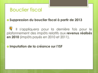 Bouclier fiscal
 Suppression   du bouclier fiscal à partir de 2013

     Il s'appliquera pour la dernière fois pour le
plafonnement des impôts relatifs aux revenus réalisés
en 2010 (impôts payés en 2010 et 2011).

 Imputation   de la créance sur l’ISF
 