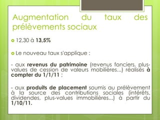 Augmentation    du   taux                      des
prélèvements sociaux
 12,30   à 13,5%

 Le   nouveau taux s'applique :

- aux revenus du patrimoine (revenus fonciers, plus-
values de cession de valeurs mobilières...) réalisés à
compter du 1/1/11 ;

- aux produits de placement soumis au prélèvement
à la source des contributions sociales (intérêts,
dividendes, plus-values immobilières...) à partir du
1/10/11.
 