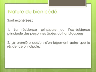 Nature du bien cédé
Sont exonérées :

1. La résidence principale ou l’ex-résidence
principale des personnes âgées ou handicapées

2. La première cession d'un logement autre que la
résidence principale.
 
