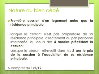 Nature du bien cédé
 Première    cession d'un logement autre que la
    résidence principale

-   lorsque le cédant n'est pas propriétaire de sa
    résidence principale, directement ou par personne
    interposée, au cours des 4 années précédant la
    cession ;
-   Lorsque le cédant réinvestit dans les 2 ans le prix
    de la cession à l’acquisition de sa résidence
    principale.

A compter du 1/2/12
 