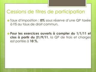 Cessions de titres de participation
 Taux  d’imposition : 0% sous réserve d’une QP taxée
 à l'IS au taux de droit commun.

 Pourles exercices ouverts à compter du 1/1/11 et
 clos à partir du 21/9/11, la QP de frais et charges
 est portée à 10 %.
 