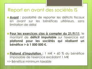 Report en avant des sociétés IS
 Avant  : possibilité de reporter les déficits fiscaux
 en avant sur les bénéfices ultérieurs, sans
 limitation de délai

 Pourles exercices clos à compter du 21/9/11, le
 montant de déficit imputable sur l'exercice est
 plafonné pour les sociétés qui réalisent un
 bénéfice > à 1 000 000 €.

 Plafond d'imputation : 1 M€ + 60 % du bénéfice
 imposable de l'exercice excédant 1 M€
=> Bénéfice minimum taxable
 