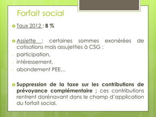 Forfait social
 Taux   2012 : 8 %

 Assiette    : certaines sommes exonérées        de
    cotisations mais assujetties à CSG :
-   participation,
-   intéressement,
-   abondement PEE…

 Suppression     de la taxe sur les contributions de
    prévoyance complémentaire ; ces contributions
    rentrent dorénavant dans le champ d’application
    du forfait social.
 
