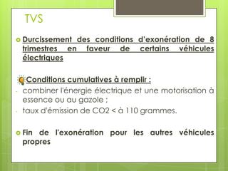 TVS
 Durcissement      des conditions d’exonération de 8
    trimestres    en faveur de certains véhicules
    électriques

     Conditions cumulatives à remplir :
-   combiner l'énergie électrique et une motorisation à
    essence ou au gazole ;
-   taux d'émission de CO2 < à 110 grammes.

 Fin   de l'exonération pour les autres véhicules
    propres
 