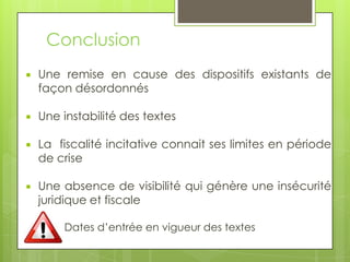 Conclusion
   Une remise en cause des dispositifs existants de
    façon désordonnés

   Une instabilité des textes

   La fiscalité incitative connait ses limites en période
    de crise

   Une absence de visibilité qui génère une insécurité
    juridique et fiscale

        Dates d’entrée en vigueur des textes
 