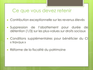 Ce que vous devez retenir
   Contribution exceptionnelle sur les revenus élevés

   Suppression de l’abattement pour durée de
    détention (1/3) sur les plus-values sur droits sociaux

   Conditions supplémentaires pour bénéficier du CI
    « travaux »

   Réforme de la fiscalité du patrimoine
 