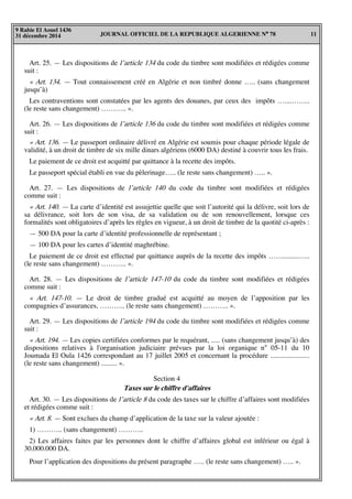 JOURNAL OFFICIEL DE LA REPUBLIQUE ALGERIENNE N° 78 11
9 Rabie El Aouel 1436
31 décembre 2014
Art. 25. — Les dispositions de l’article 134 du code du timbre sont modifiées et rédigées comme
suit :
« Art. 134. — Tout connaissement créé en Algérie et non timbré donne ….. (sans changement
jusqu’à)
Les contraventions sont constatées par les agents des douanes, par ceux des impôts …....……..
(le reste sans changement) ……….. ».
Art. 26. — Les dispositions de l’article 136 du code du timbre sont modifiées et rédigées comme
suit :
« Art. 136. — Le passeport ordinaire délivré en Algérie est soumis pour chaque période légale de
validité, à un droit de timbre de six mille dinars algériens (6000 DA) destiné à couvrir tous les frais.
Le paiement de ce droit est acquitté par quittance à la recette des impôts.
Le passeport spécial établi en vue du pèlerinage….. (le reste sans changement) ….. ».
Art. 27. — Les dispositions de l’article 140 du code du timbre sont modifiées et rédigées
comme suit :
« Art. 140. — La carte d’identité est assujettie quelle que soit l’autorité qui la délivre, soit lors de
sa délivrance, soit lors de son visa, de sa validation ou de son renouvellement, lorsque ces
formalités sont obligatoires d’après les règles en vigueur, à un droit de timbre de la quotité ci-après :
— 500 DA pour la carte d’identité professionnelle de représentant ;
— 100 DA pour les cartes d’identité maghrébine.
Le paiement de ce droit est effectué par quittance auprès de la recette des impôts …….........…..
(le reste sans changement) ……….. ».
Art. 28. — Les dispositions de l’article 147-10 du code du timbre sont modifiées et rédigées
comme suit :
« Art. 147-10. — Le droit de timbre gradué est acquitté au moyen de l’apposition par les
compagnies d’assurances, ……….. (le reste sans changement) ……….. ».
Art. 29. — Les dispositions de l’article 194 du code du timbre sont modifiées et rédigées comme
suit :
« Art. 194. — Les copies certifiées conformes par le requérant, ..... (sans changement jusqu’à) des
dispositions relatives à l'organisation judiciaire prévues par la loi organique n° 05-11 du 10
Joumada El Oula 1426 correspondant au 17 juillet 2005 et concernant la procédure ......................
(le reste sans changement) ......... ».
Section 4
Taxes sur le chiffre d'affaires
Art. 30. — Les dispositions de l’article 8 du code des taxes sur le chiffre d’affaires sont modifiées
et rédigées comme suit :
« Art. 8. — Sont exclues du champ d’application de la taxe sur la valeur ajoutée :
1) ……….. (sans changement) ………..
2) Les affaires faites par les personnes dont le chiffre d’affaires global est inférieur ou égal à
30.000.000 DA.
Pour l’application des dispositions du présent paragraphe ….. (le reste sans changement) ….. ».
 