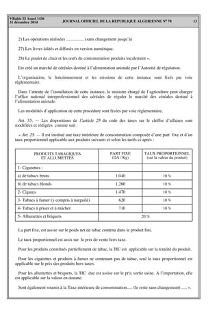 JOURNAL OFFICIEL DE LA REPUBLIQUE ALGERIENNE N° 78 13
9 Rabie El Aouel 1436
31 décembre 2014
2) Les opérations réalisées ................ (sans changement jusqu’à)
27) Les livres édités et diffusés en version numérique.
28) Le poulet de chair et les œufs de consommation produits localement ».
Est créé un marché de céréales destiné à l’alimentation animale par l’Autorité de régulation.
L’organisation, le fonctionnement et les missions de cette instance sont fixés par voie
règlementaire.
Dans l’attente de l’installation de cette instance, le ministre chargé de l’agriculture peut charger
l’office national interprofessionnel des céréales de réguler le marché des céréales destiné à
l’alimentation animale.
Les modalités d’application de cette procédure sont fixées par voie réglementaire.
Art. 33. — Les dispositions de l’article 25 du code des taxes sur le chiffre d’affaires sont
modifiées et rédigées comme suit :
« Art. 25. — Il est institué une taxe intérieure de consommation composée d’une part fixe et d’un
taux proportionnel applicable aux produits suivants et selon les tarifs ci-après :
PRODUITS TABAGIQUES
ET ALLUMETTES
PART FIXE
(DA / Kg)
TAUX PROPORTIONNEL
(sur la valeur du produit)
1- Cigarettes :
a) de tabacs bruns
b) de tabacs blonds
2- Cigares
3- Tabacs à fumer (y compris à narguilé)
4- Tabacs à priser et à mâcher
5- Allumettes et briquets
1.040
1.260
1.470
620
710
10 %
10 %
10 %
10 %
10 %
20 %
La part fixe, est assise sur le poids net de tabac contenu dans le produit fini.
Le taux proportionnel est assis sur le prix de vente hors taxe.
Pour les produits constitués partiellement de tabac, la TIC est applicable sur la totalité du produit.
Pour les cigarettes et produits à fumer ne contenant pas de tabac, seul le taux proportionnel est
applicable sur le prix des produits hors taxes.
Pour les allumettes et briquets, la TIC due est assise sur le prix sortie usine. A l’importation, elle
est applicable sur la valeur en douane.
Sont également soumis à la Taxe intérieure de consommation..... (le reste sans changement) ..... ».
 