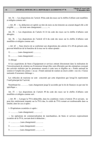 JOURNAL OFFICIEL DE LA REPUBLIQUE ALGERIENNE N° 7814
9 Rabie El Aouel 1436
31 décembre 2014
Art. 34. — Les dispositions de l’article 30 du code des taxes sur le chiffre d’affaire sont modifiées
et rédigées comme suit :
« Art. 30. — La déduction est opérée au titre du mois ou du trimestre au courant duquel elle a été
exigible ........... (le reste sans changement) ............ ».
Art. 35. — Les dispositions de l’article 41-14 du code des taxes sur le chiffre d’affaires sont
abrogées.
Art. 36. — Les dispositions de l’article 42-4 du code des taxes sur le chiffre d’affaires sont
modifiées et rédigées comme suit :
« Art. 42. — Sous réserve de se conformer aux dispositions des articles 43 à 49 du présent code,
peuvent bénéficier de la franchise de la taxe sur la valeur ajoutée :
1) ……….. (sans changement) ………..
2) ……….. (sans changement) ………..
3) Abrogé.
4) Les acquisitions de biens d’équipement et services entrant directement dans la réalisation de
l’investissement de création ou d’extension lorsqu’elles sont effectuées par des entreprises exerçant
des activités réalisées par les promoteurs soumis à cette taxe et éligibles au « Fonds national de
soutien à l’emploi des jeunes » ou au « Fonds national de soutien au micro crédit » ou à la « Caisse
nationale d’assurance chômage ».
Les véhicules de tourisme ne sont concernés par cette disposition que lorsqu’ils représentent
l’outil principal de l’activité.
Nonobstant les ……….. (sans changement jusqu’à) accordée par la loi de finances ou par une loi
spécifique ».
Art. 37. — Les dispositions de l’article 50 du code des taxes sur le chiffre d’affaires sont
modifiées et rédigées comme suit :
« Art. 50. — Lorsque la TVA déductible, dans les conditions visées à l'article 29 et suivants, ne
peut être entièrement imputée sur la TVA due, le crédit de TVA restant est remboursable dans sa
totalité, dans les cas ci-après :
1- D'opérations exonérées ci–après :
— ……….. (sans changement) ……….. ;
— les opérations de commercialisation de marchandises, de biens et services expressément
exonérés de la TVA, ouvrant droit à déduction ;
— …....…….. (sans changement) ………..
2- …....…….. (sans changement) ………..
3- ……....….. (sans changement) ……….. ».
 