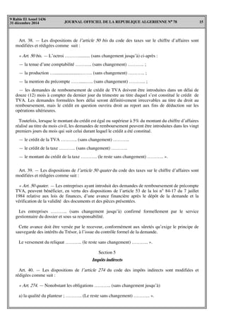 JOURNAL OFFICIEL DE LA REPUBLIQUE ALGERIENNE N° 78 15
9 Rabie El Aouel 1436
31 décembre 2014
Art. 38. — Les dispositions de l’article 50 bis du code des taxes sur le chiffre d’affaires sont
modifiées et rédigées comme suit :
« Art. 50 bis. — L’octroi ……….......... (sans changement jusqu’à) ci-après :
— la tenue d’une comptabilité ……….. (sans changement) ……….. ;
— la production ….......................…….. (sans changement) ……….. ;
— la mention du précompte …….....….. (sans changement) ……….. ;
— les demandes de remboursement de crédit de TVA doivent être introduites dans un délai de
douze (12) mois à compter du dernier jour du trimestre au titre duquel s’est constitué le crédit de
TVA. Les demandes formulées hors délai seront définitivement irrecevables au titre du droit au
remboursement, mais le crédit en question ouvrira droit au report aux fins de déduction sur les
opérations ultérieures.
Toutefois, lorsque le montant du crédit est égal ou supérieur à 5% du montant du chiffre d’affaires
réalisé au titre du mois civil, les demandes de remboursement peuvent être introduites dans les vingt
premiers jours du mois qui suit celui durant lequel le crédit a été constitué.
— le crédit de la TVA ……….. (sans changement) ………..
— le crédit de la taxe ……….. (sans changement) ………..
— le montant du crédit de la taxe ……….. (le reste sans changement) ……….. ».
Art. 39. — Les dispositions de l’article 50 quater du code des taxes sur le chiffre d’affaires sont
modifiées et rédigées comme suit :
« Art. 50 quater. — Les entreprises ayant introduit des demandes de remboursement de précompte
TVA, peuvent bénéficier, en vertu des dispositions de l’article 53 de la loi n° 84-17 du 7 juillet
1984 relative aux lois de finances, d’une avance financière après le dépôt de la demande et la
vérification de la validité des documents et des pièces présentées.
Les entreprises ……….. (sans changement jusqu’à) confirmé formellement par le service
gestionnaire du dossier et sous sa responsabilité.
Cette avance doit être versée par le receveur, conformément aux sûretés qu’exige le principe de
sauvegarde des intérêts du Trésor, à l’issue du contrôle formel de la demande.
Le versement du reliquat ……….. (le reste sans changement) ……….. ».
Section 5
Impôts indirects
Art. 40. — Les dispositions de l’article 274 du code des impôts indirects sont modifiées et
rédigées comme suit :
« Art. 274. — Nonobstant les obligations ……….. (sans changement jusqu’à)
a) la qualité du planteur ; ……….. (Le reste sans changement) ……….. ».
 